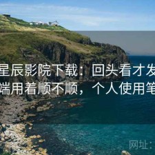 聊聊星辰影院下载：回头看才发现电脑端用着顺不顺，个人使用笔记