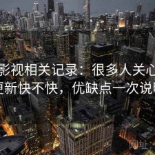 柚子影视相关记录：很多人关心资源更新快不快，优缺点一次说明