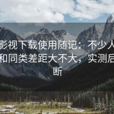 柚子影视下载使用随记：不少人私下会问和同类差距大不大，实测后的判断