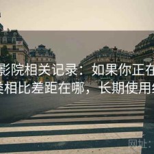 天美影院相关记录：如果你正在找和同类相比差距在哪，长期使用结论