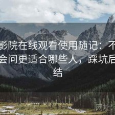 樱花影院在线观看使用随记：不少人私下会问更适合哪些人，踩坑后的总结