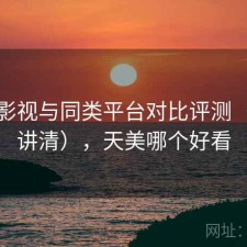 天美影视与同类平台对比评测（一篇讲清），天美哪个好看