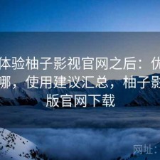 实际体验柚子影视官网之后：优势到底在哪，使用建议汇总，柚子影视tv版官网下载