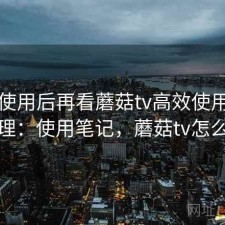 真实使用后再看蘑菇tv高效使用步骤整理：使用笔记，蘑菇tv怎么样
