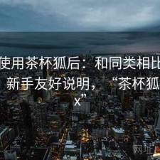 实际使用茶杯狐后：和同类相比差距在哪，新手友好说明，“茶杯狐cupfox”