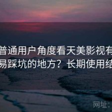站在普通用户角度看天美影视有哪些容易踩坑的地方？长期使用结论