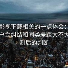 可可影视下载相关的一点体会：很多新用户会纠结和同类差距大不大，实测后的判断