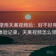 实际使用天美视频后：好不好用，完整体验记录，天美视频怎么领vip