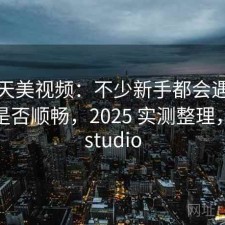 关于天美视频：不少新手都会遇到电脑端是否顺畅，2025 实测整理，天美studio