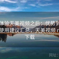 实际体验天美视频之后：优势到底在哪，使用建议汇总，天美视频 rmvb 下载