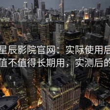 关于星辰影院官网：实际使用后再回头看值不值得长期用，实测后的总结