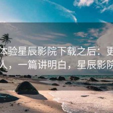 实际体验星辰影院下载之后：更适合哪些人，一篇讲明白，星辰影院安装