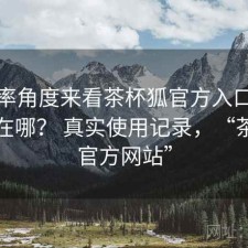 从效率角度来看茶杯狐官方入口优势到底在哪？ 真实使用记录，“茶杯狐官方网站”