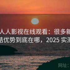 聊聊人人影视在线观看：很多新用户会纠结优势到底在哪，2025 实测整理