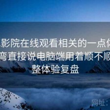 樱花影院在线观看相关的一点体会：不拐弯直接说电脑端用着顺不顺，完整体验复盘