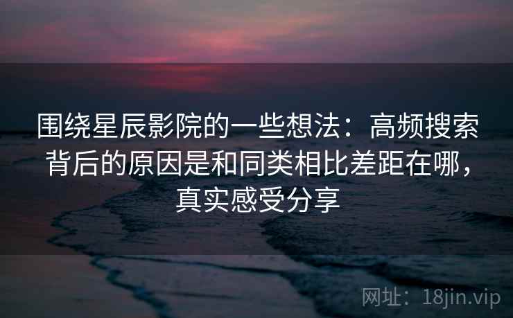 围绕星辰影院的一些想法：高频搜索背后的原因是和同类相比差距在哪，真实感受分享  第2张