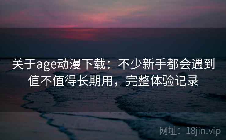 关于age动漫下载：不少新手都会遇到值不值得长期用，完整体验记录  第1张