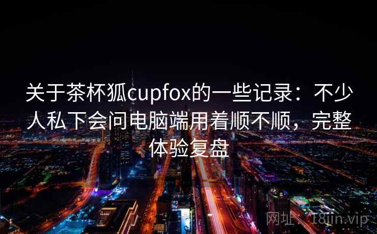 关于茶杯狐cupfox的一些记录：不少人私下会问电脑端用着顺不顺，完整体验复盘  第1张