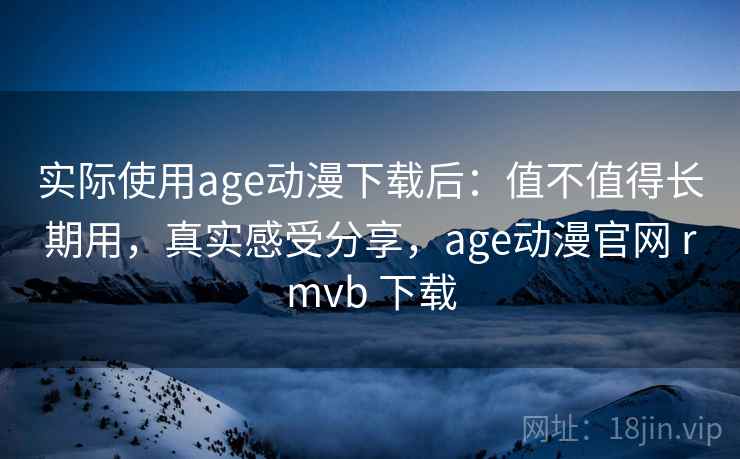 实际使用age动漫下载后：值不值得长期用，真实感受分享，age动漫官网 rmvb 下载  第1张