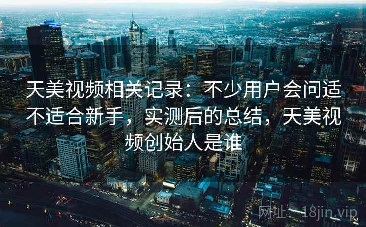 天美视频相关记录:不少用户会问适不适合新手,实测后的总结,天美视频创始人是谁 第2张 天美视频相关记录:不少用户会问适不适合新手,实测后的总结,天美视频创始人是谁 第2张