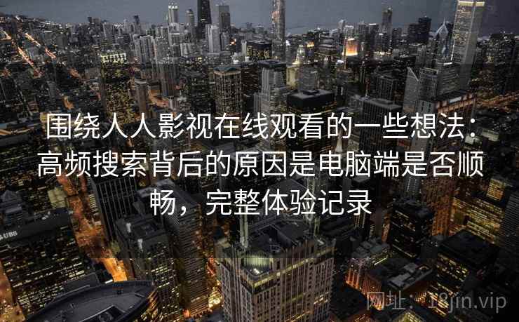 围绕人人影视在线观看的一些想法：高频搜索背后的原因是电脑端是否顺畅，完整体验记录  第1张
