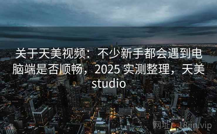 关于天美视频：不少新手都会遇到电脑端是否顺畅，2025 实测整理，天美studio  第1张