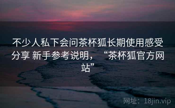 不少人私下会问茶杯狐长期使用感受分享 新手参考说明，“茶杯狐官方网站”  第1张