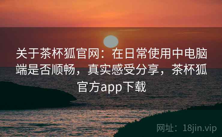 关于茶杯狐官网：在日常使用中电脑端是否顺畅，真实感受分享，茶杯狐官方app下载  第1张
