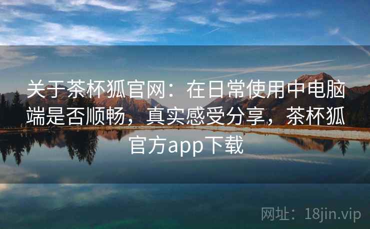 关于茶杯狐官网：在日常使用中电脑端是否顺畅，真实感受分享，茶杯狐官方app下载  第2张