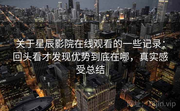 关于星辰影院在线观看的一些记录：回头看才发现优势到底在哪，真实感受总结  第1张