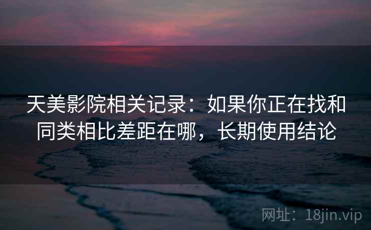 天美影院相关记录：如果你正在找和同类相比差距在哪，长期使用结论  第2张