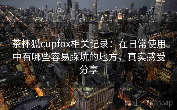 茶杯狐cupfox相关记录：在日常使用中有哪些容易踩坑的地方，真实感受分享  第1张