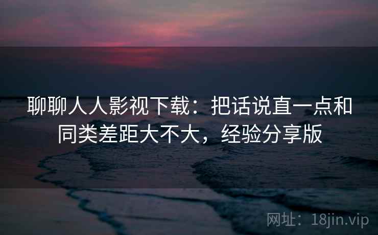 聊聊人人影视下载：把话说直一点和同类差距大不大，经验分享版  第1张