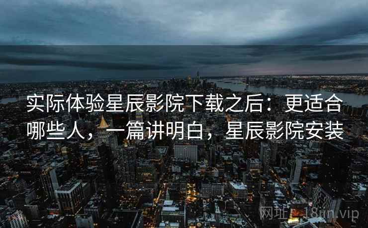 实际体验星辰影院下载之后：更适合哪些人，一篇讲明白，星辰影院安装  第2张