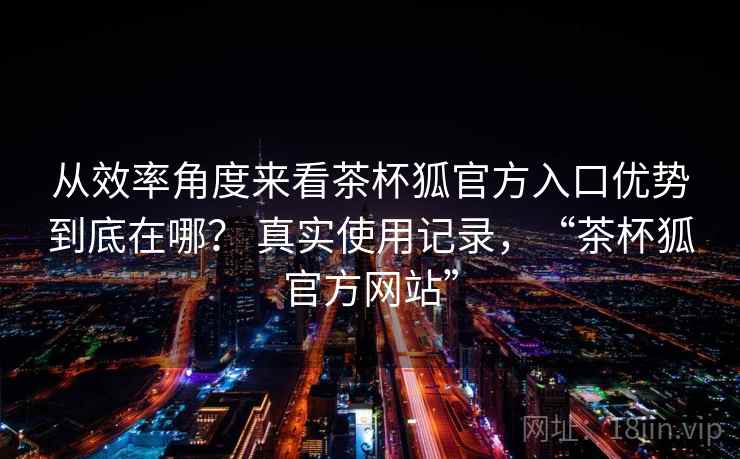 从效率角度来看茶杯狐官方入口优势到底在哪？ 真实使用记录，“茶杯狐官方网站”  第2张