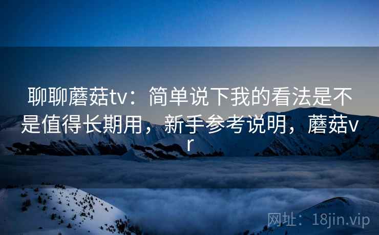 聊聊蘑菇tv：简单说下我的看法是不是值得长期用，新手参考说明，蘑菇vr  第1张
