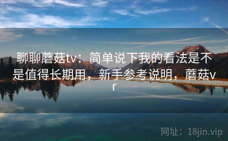 聊聊蘑菇tv：简单说下我的看法是不是值得长期用，新手参考说明，蘑菇vr  第2张