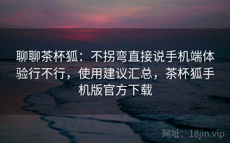聊聊茶杯狐:不拐弯直接说手机端体验行不行,使用建议汇总,茶杯狐手机版官方下载 第2张 聊聊茶杯狐:不拐弯直接说手机端体验行不行,使用建议汇总,茶杯狐手机版官方下载 第2张