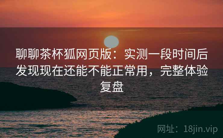 聊聊茶杯狐网页版:实测一段时间后发现现在还能不能正常用,完整体验复盘 第2张 聊聊茶杯狐网页版:实测一段时间后发现现在还能不能正常用,完整体验复盘 第2张
