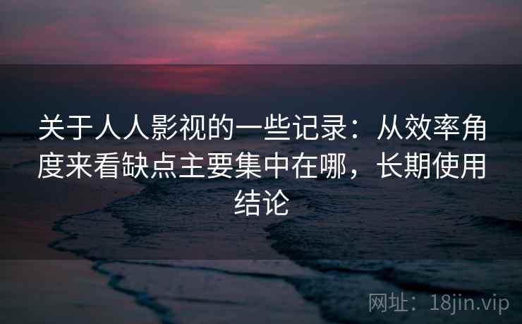 关于人人影视的一些记录：从效率角度来看缺点主要集中在哪，长期使用结论  第1张