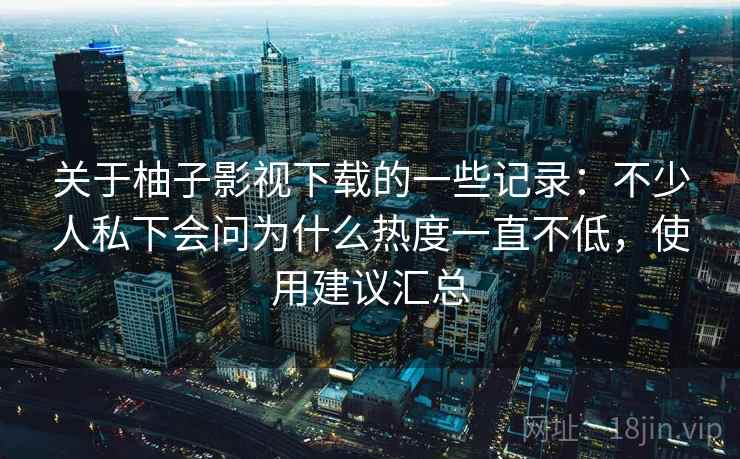 关于柚子影视下载的一些记录：不少人私下会问为什么热度一直不低，使用建议汇总  第2张