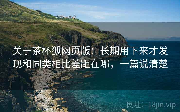 关于茶杯狐网页版:长期用下来才发现和同类相比差距在哪,一篇说清楚 第1张 关于茶杯狐网页版:长期用下来才发现和同类相比差距在哪,一篇说清楚 第1张