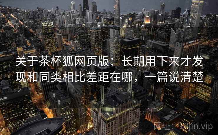 关于茶杯狐网页版:长期用下来才发现和同类相比差距在哪,一篇说清楚 第2张 关于茶杯狐网页版:长期用下来才发现和同类相比差距在哪,一篇说清楚 第2张
