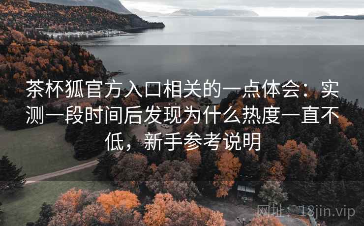 茶杯狐官方入口相关的一点体会:实测一段时间后发现为什么热度一直不低,新手参考说明 第1张 茶杯狐官方入口相关的一点体会:实测一段时间后发现为什么热度一直不低,新手参考说明 第1张