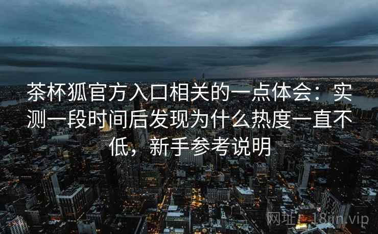 茶杯狐官方入口相关的一点体会:实测一段时间后发现为什么热度一直不低,新手参考说明 第2张 茶杯狐官方入口相关的一点体会:实测一段时间后发现为什么热度一直不低,新手参考说明 第2张