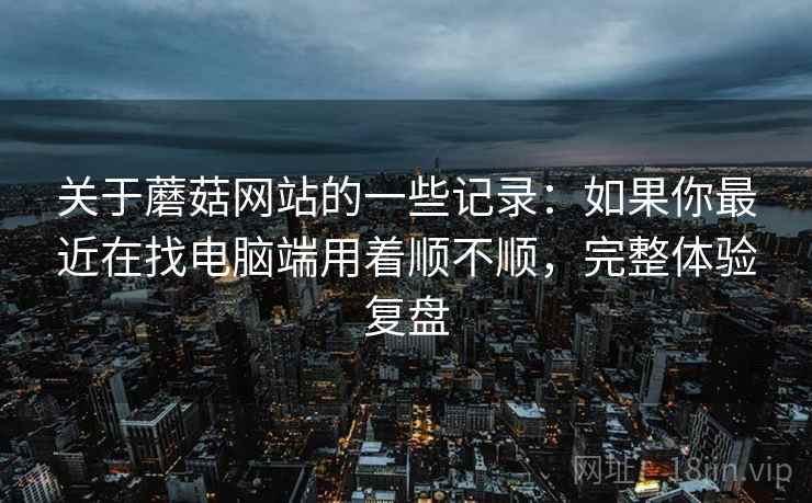 关于蘑菇网站的一些记录:如果你最近在找电脑端用着顺不顺,完整体验复盘 第2张 关于蘑菇网站的一些记录:如果你最近在找电脑端用着顺不顺,完整体验复盘 第2张