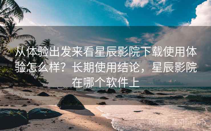 从体验出发来看星辰影院下载使用体验怎么样?长期使用结论,星辰影院在哪个软件上 第1张 从体验出发来看星辰影院下载使用体验怎么样?长期使用结论,星辰影院在哪个软件上 第1张