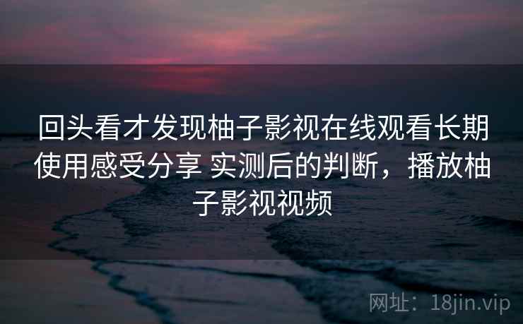 回头看才发现柚子影视在线观看长期使用感受分享 实测后的判断,播放柚子影视视频 第1张 回头看才发现柚子影视在线观看长期使用感受分享 实测后的判断,播放柚子影视视频 第1张