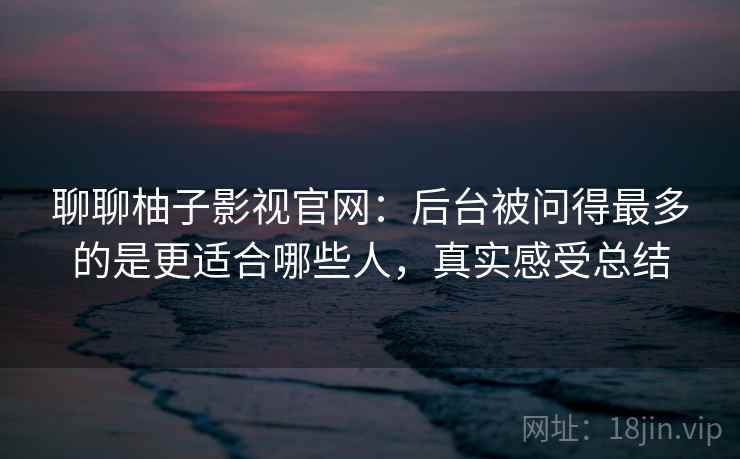聊聊柚子影视官网:后台被问得最多的是更适合哪些人,真实感受总结 第2张 聊聊柚子影视官网:后台被问得最多的是更适合哪些人,真实感受总结 第2张