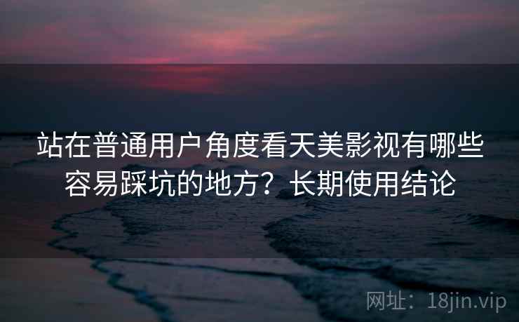 站在普通用户角度看天美影视有哪些容易踩坑的地方?长期使用结论 第1张 站在普通用户角度看天美影视有哪些容易踩坑的地方?长期使用结论 第1张